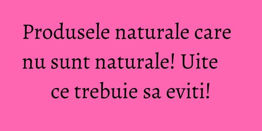 Produsele naturale care nu sunt naturale! Uite ce trebuie sa eviti!