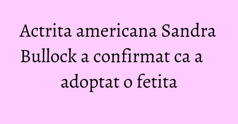 Actrita americana Sandra Bullock a confirmat ca a adoptat o fetita