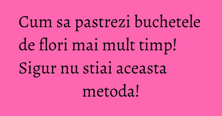 Cum sa pastrezi buchetele de flori mai mult timp! Sigur nu stiai aceasta metoda! Cum sa pastrezi buchetele de flori mai mult timp! Sigur nu stiai aceasta metoda!