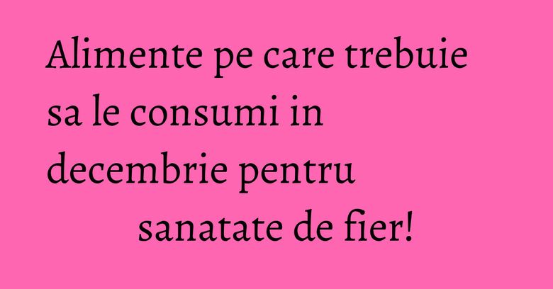 Alimente pe care trebuie sa le consumi in decembrie pentru sanatate de fier!