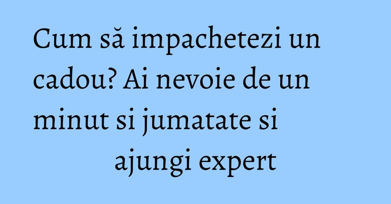 Cum să impachetezi un cadou? Ai nevoie de un minut si jumatate si ajungi expert