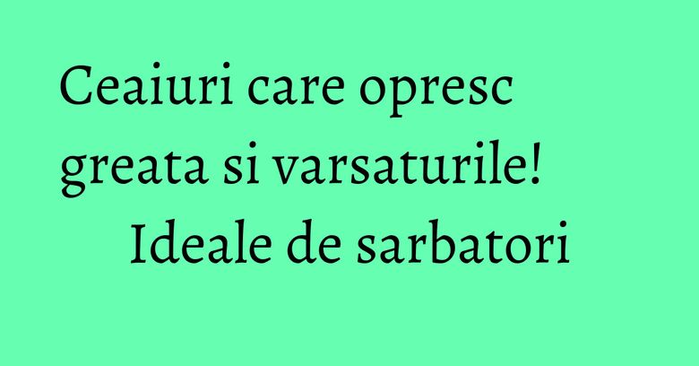 Ceaiuri care opresc greata si varsaturile! Ideale de sarbatori