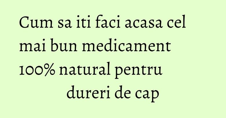 Cum sa iti faci acasa cel mai bun medicament 100% natural pentru dureri de cap