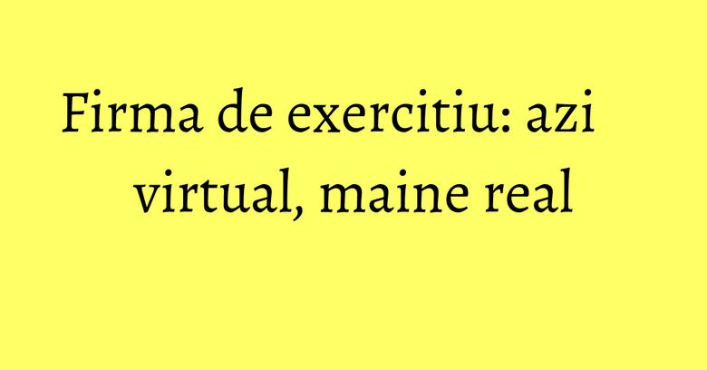 Firma de exercitiu: azi virtual, maine real Firma de exercitiu: azi virtual, maine real