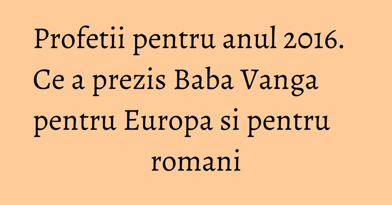 Profetii pentru anul 2016. Ce a prezis Baba Vanga pentru Europa si pentru romani Profetii pentru anul 2016. Ce a prezis Baba Vanga pentru Europa si pentru romani