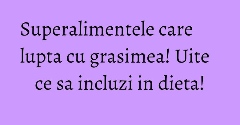 Superalimentele care lupta cu grasimea! Uite ce sa incluzi in dieta! Superalimentele care lupta cu grasimea! Uite ce sa incluzi in dieta!