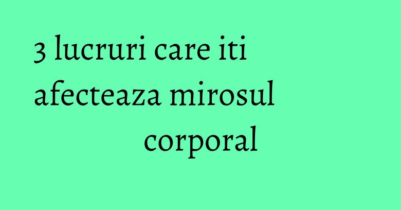 3 lucruri care iti afecteaza mirosul corporal