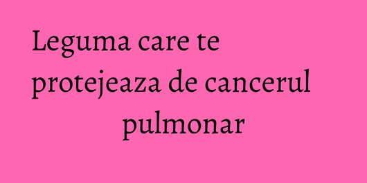 Leguma care te protejeaza de cancerul pulmonar