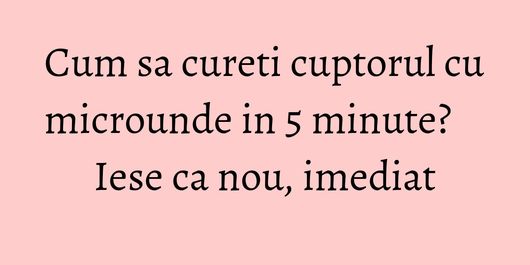 Cum sa cureti cuptorul cu microunde in 5 minute? Iese ca nou, imediat