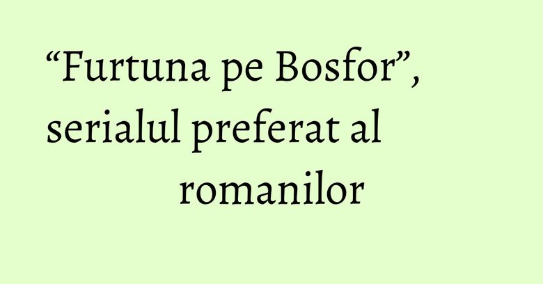 &ldquo;Furtuna pe Bosfor&rdquo;, serialul preferat al romanilor