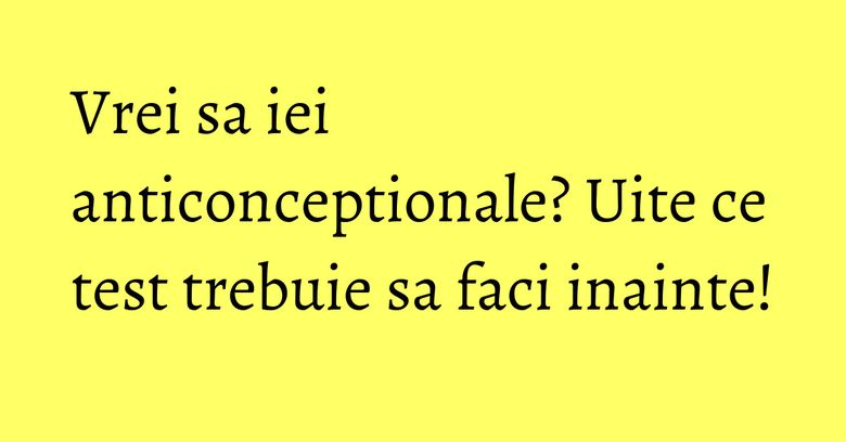 Vrei sa iei anticonceptionale? Uite ce test trebuie sa faci inainte!