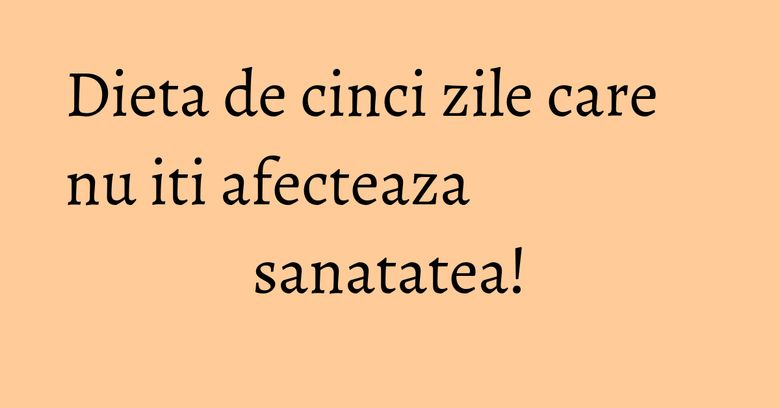 Dieta de cinci zile care nu iti afecteaza sanatatea!