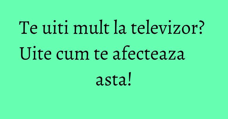 Te uiti mult la televizor? Uite cum te afecteaza asta! Te uiti mult la televizor? Uite cum te afecteaza asta!