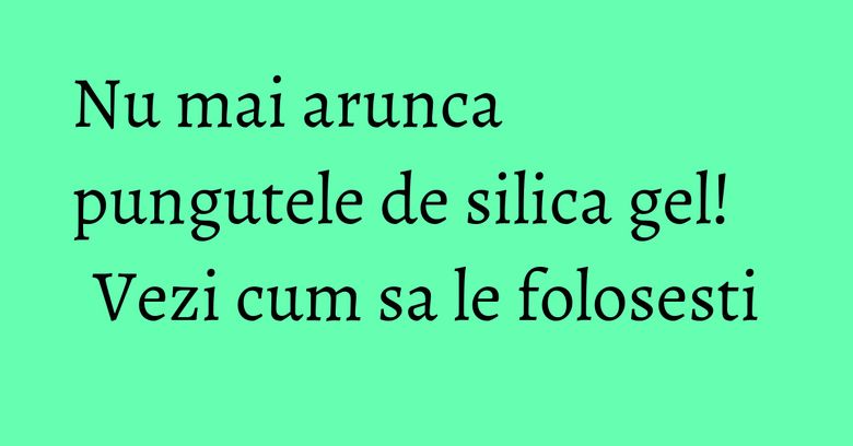 Nu mai arunca pungutele de silica gel! Vezi cum sa le folosesti