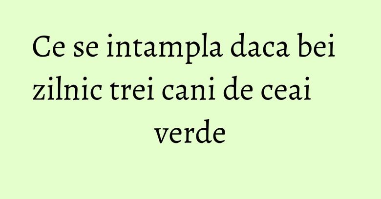 Ce se intampla daca bei zilnic trei cani de ceai verde Ce se intampla daca bei zilnic trei cani de ceai verde