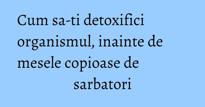 Cum sa-ti detoxifici organismul, inainte de mesele copioase de sarbatori Cum sa-ti detoxifici organismul, inainte de mesele copioase de sarbatori