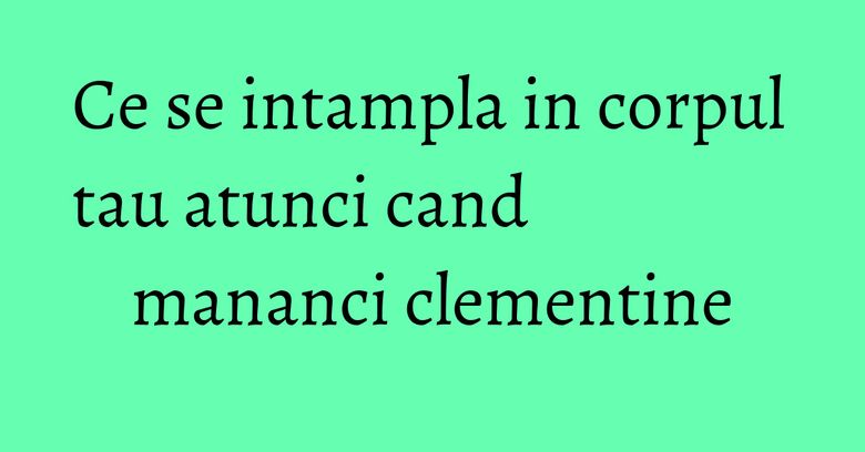Ce se intampla in corpul tau atunci cand mananci clementine