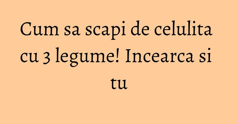 Cum sa scapi de celulita cu 3 legume! Incearca si tu Cum sa scapi de celulita cu 3 legume! Incearca si tu