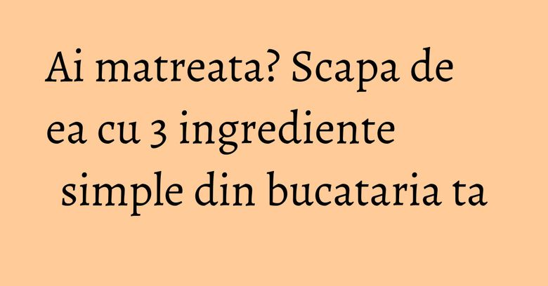 Ai matreata? Scapa de ea cu 3 ingrediente simple din bucataria ta Ai matreata? Scapa de ea cu 3 ingrediente simple din bucataria ta