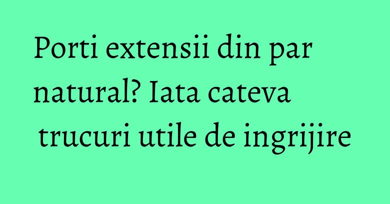 Porti extensii din par natural? Iata cateva trucuri utile de ingrijire Porti extensii din par natural? Iata cateva trucuri utile de ingrijire
