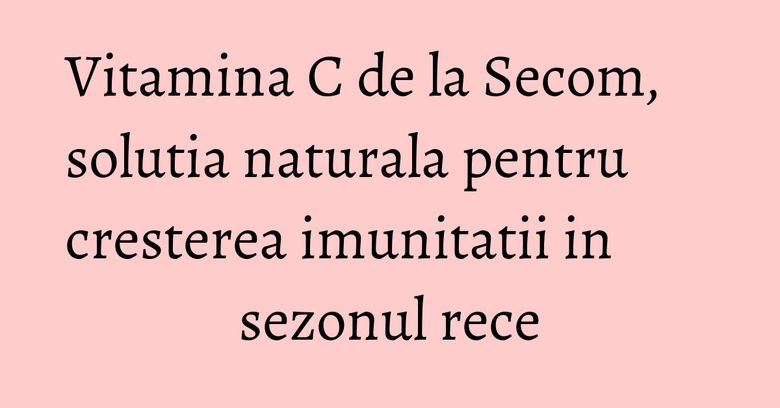 Vitamina C de la Secom, solutia naturala pentru cresterea imunitatii in sezonul rece Vitamina C de la Secom, solutia naturala pentru cresterea imunitatii in sezonul rece