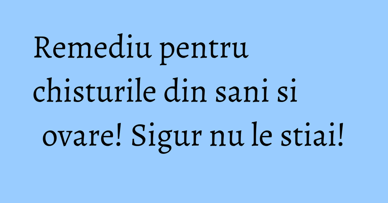 Remediu pentru chisturile din sani si ovare! Sigur nu le stiai!