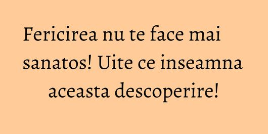 Fericirea nu te face mai sanatos! Uite ce inseamna aceasta descoperire!