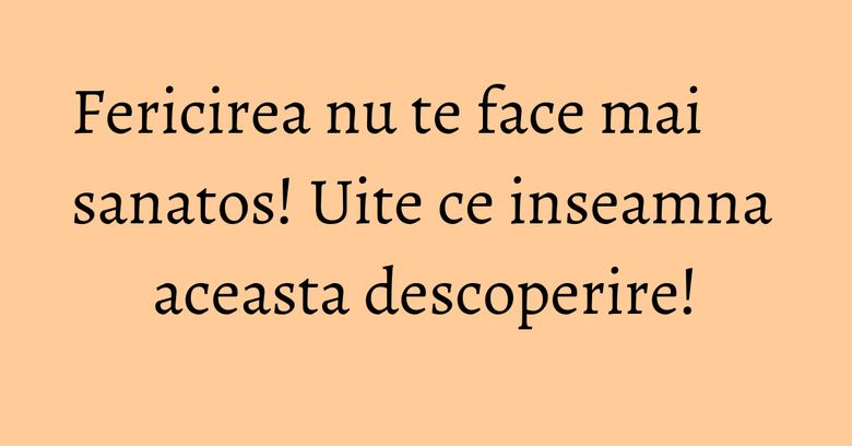 Fericirea nu te face mai sanatos! Uite ce inseamna aceasta descoperire! Fericirea nu te face mai sanatos! Uite ce inseamna aceasta descoperire!