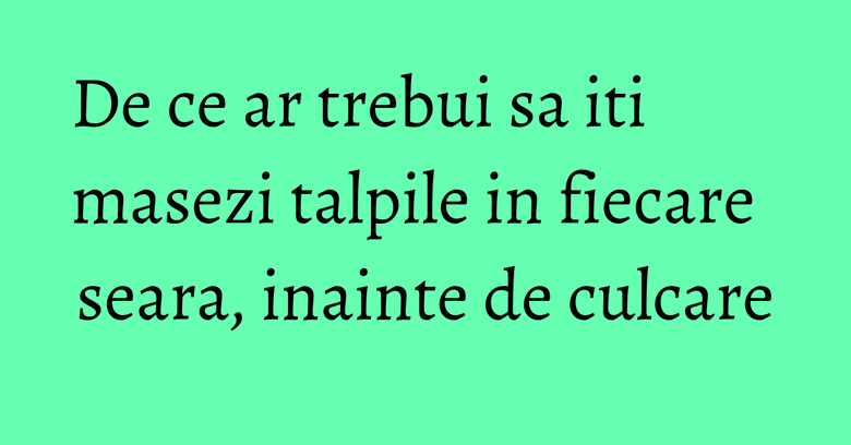 De ce ar trebui sa iti masezi talpile in fiecare seara, inainte de culcare De ce ar trebui sa iti masezi talpile in fiecare seara, inainte de culcare