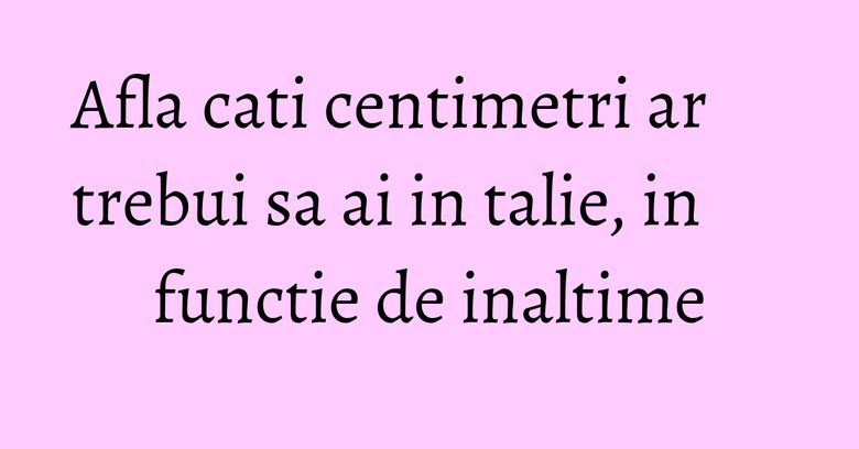 Afla cati centimetri ar trebui sa ai in talie, in functie de inaltime