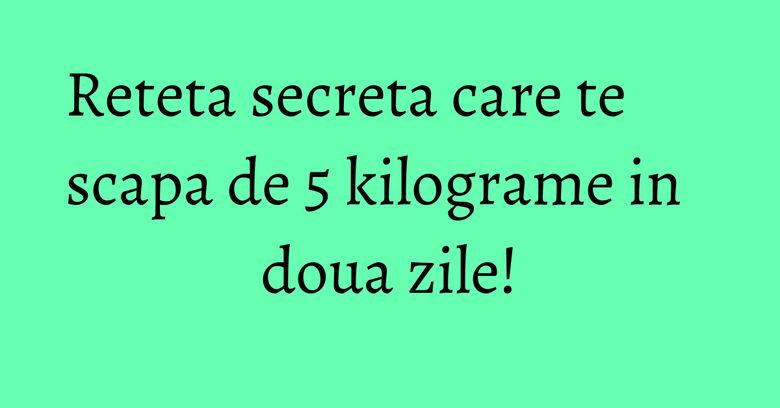 Reteta secreta care te scapa de 5 kilograme in doua zile!