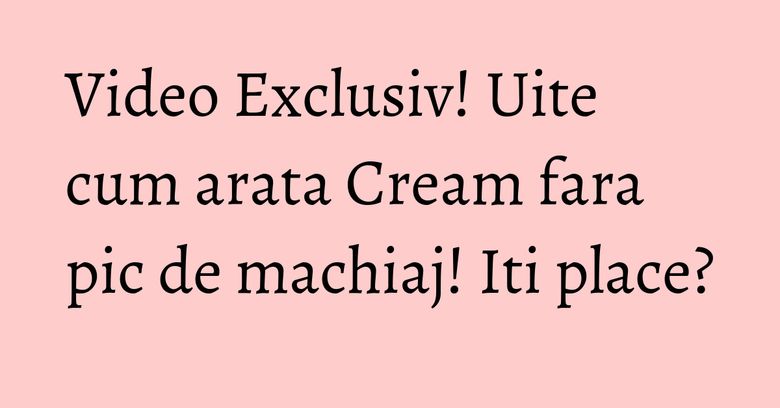 Video Exclusiv! Uite cum arata Cream fara pic de machiaj! Iti place? Video Exclusiv! Uite cum arata Cream fara pic de machiaj! Iti place?