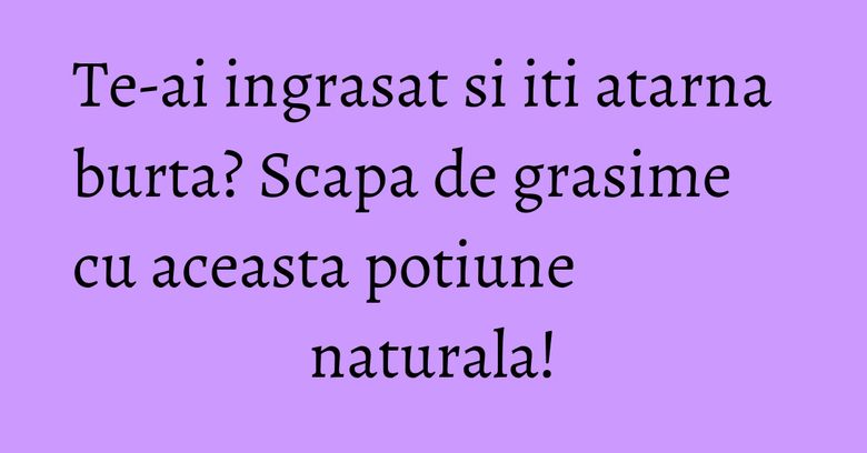 Te-ai ingrasat si iti atarna burta? Scapa de grasime cu aceasta potiune naturala!