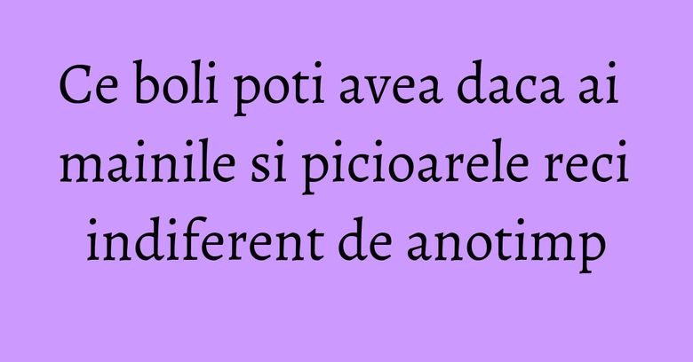 Ce boli poti avea daca ai mainile si picioarele reci indiferent de anotimp Ce boli poti avea daca ai mainile si picioarele reci indiferent de anotimp