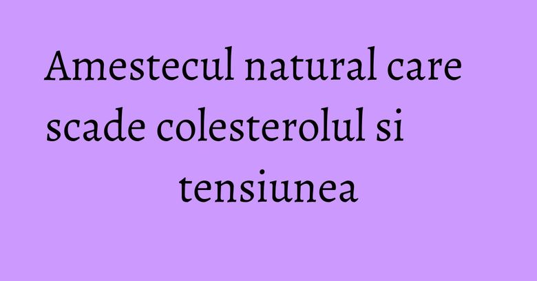 Amestecul natural care scade colesterolul si tensiunea