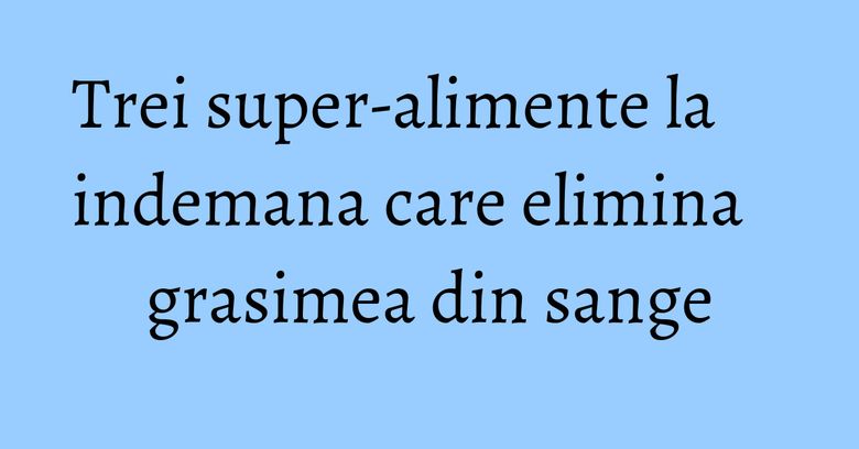 Trei super-alimente la indemana care elimina grasimea din sange Trei super-alimente la indemana care elimina grasimea din sange