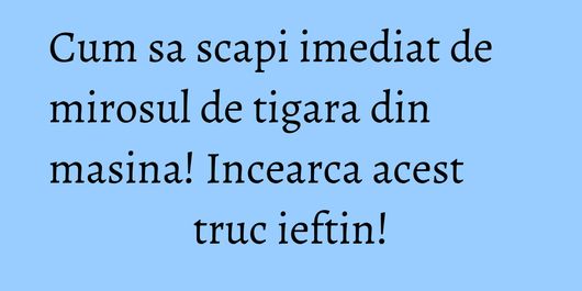 Cum sa scapi imediat de mirosul de tigara din masina! Incearca acest truc ieftin!