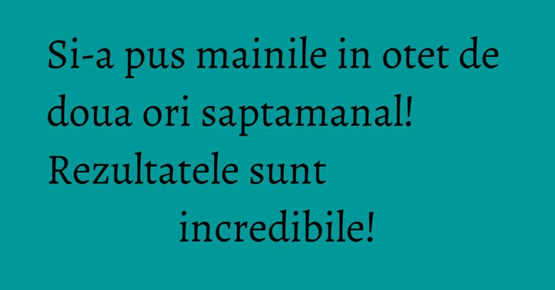 Si-a pus mainile in otet de doua ori saptamanal! Rezultatele sunt incredibile!
