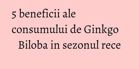 5 beneficii ale consumului de Ginkgo Biloba in sezonul rece