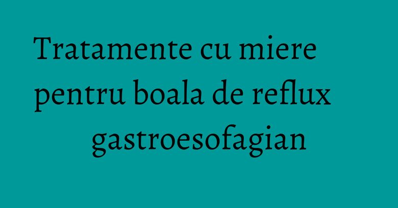 Tratamente cu miere pentru boala de reflux gastroesofagian Tratamente cu miere pentru boala de reflux gastroesofagian