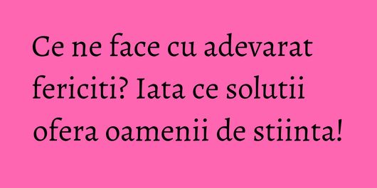 Ce ne face cu adevarat fericiti? Iata ce solutii ofera oamenii de stiinta!