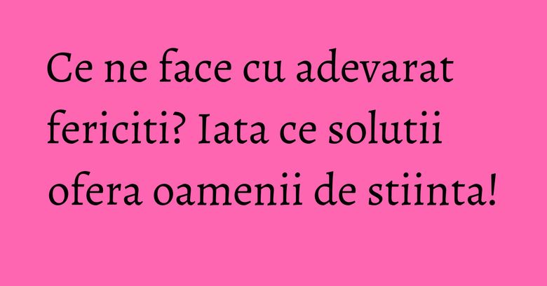 Ce ne face cu adevarat fericiti? Iata ce solutii ofera oamenii de stiinta!