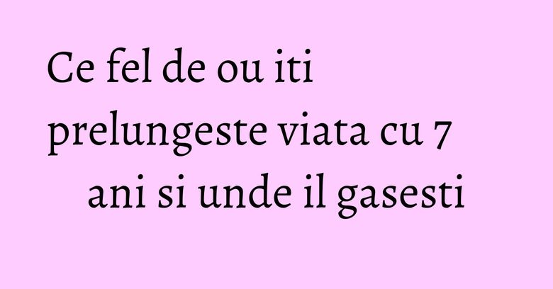 Ce fel de ou iti prelungeste viata cu 7 ani si unde il gasesti