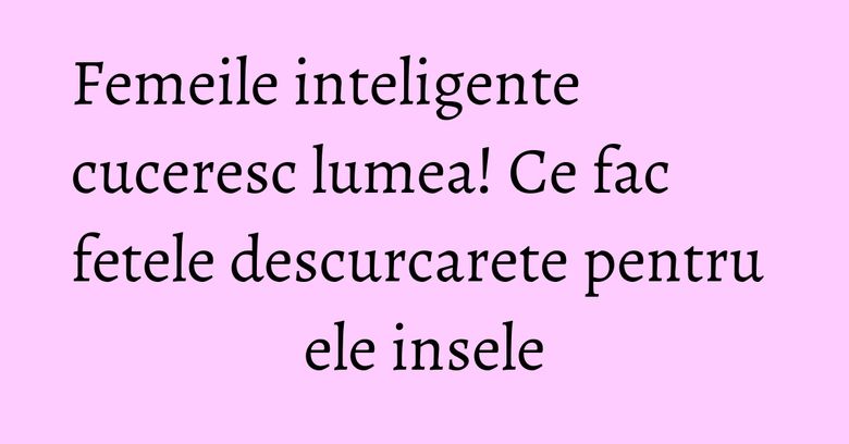 Femeile inteligente cuceresc lumea! Ce fac fetele descurcarete pentru ele insele Femeile inteligente cuceresc lumea! Ce fac fetele descurcarete pentru ele insele