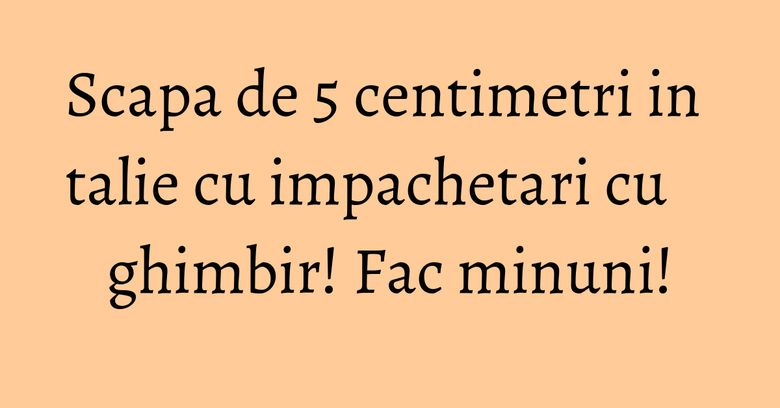 Scapa de 5 centimetri in talie cu impachetari cu ghimbir! Fac minuni! Scapa de 5 centimetri in talie cu impachetari cu ghimbir! Fac minuni!