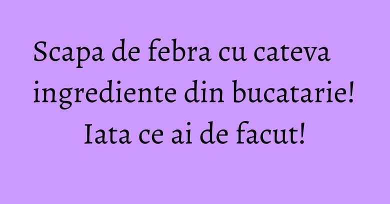 Scapa de febra cu cateva ingrediente din bucatarie! Iata ce ai de facut! Scapa de febra cu cateva ingrediente din bucatarie! Iata ce ai de facut!