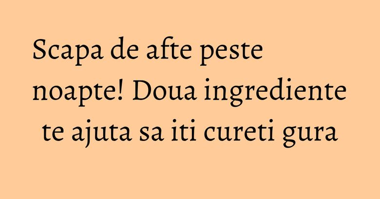 Scapa de afte peste noapte! Doua ingrediente te ajuta sa iti cureti gura