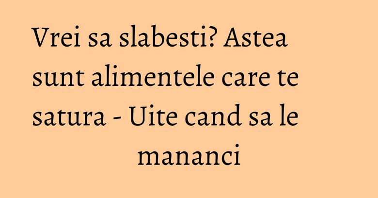 Vrei sa slabesti? Astea sunt alimentele care te satura - Uite cand sa le mananci