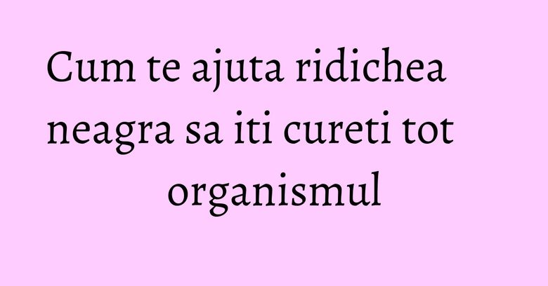 Cum te ajuta ridichea neagra sa iti cureti tot organismul
