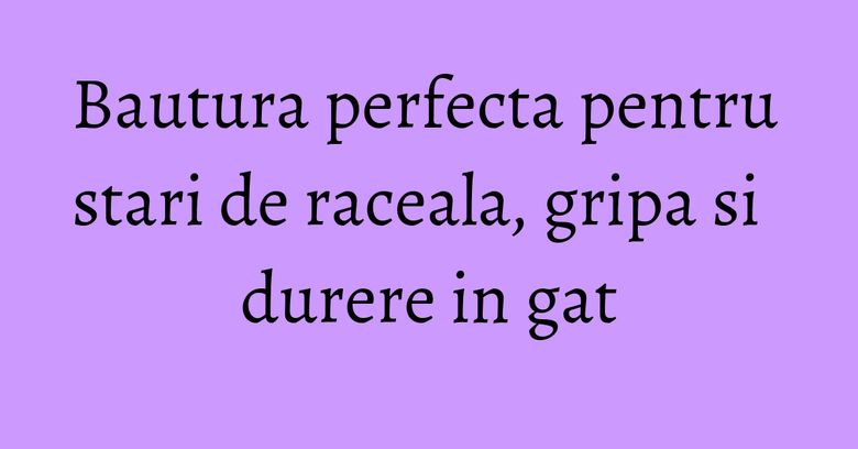 Bautura perfecta pentru stari de raceala, gripa si durere in gat Bautura perfecta pentru stari de raceala, gripa si durere in gat